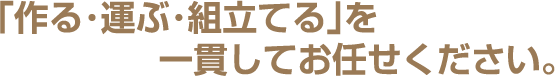 「作る・運ぶ・組立てる」を一貫してお任せください。