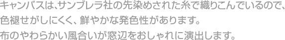 キャンバスは、サンブレラ社の先染めされた糸で織りこんでいるので、色褪せがしにくく、鮮やかな発色性があります。布のやわらかい風合いが窓辺をおしゃれに演出します。